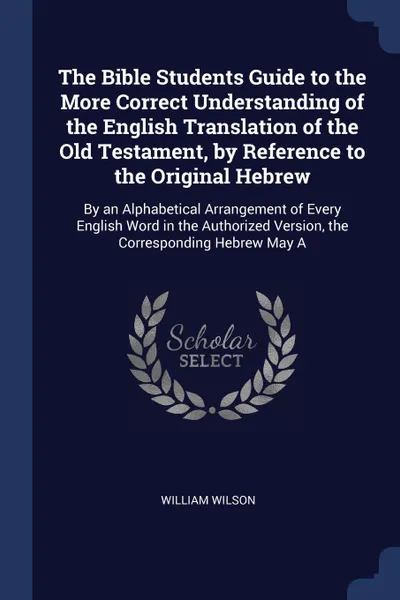 Обложка книги The Bible Students Guide to the More Correct Understanding of the English Translation of the Old Testament, by Reference to the Original Hebrew. By an Alphabetical Arrangement of Every English Word in the Authorized Version, the Corresponding Hebr..., William wilson