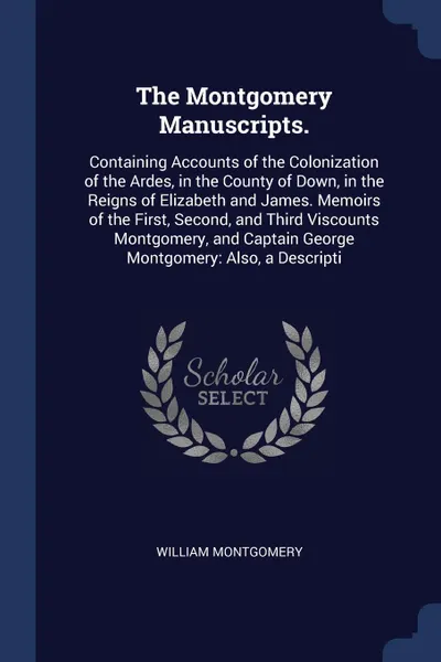 Обложка книги The Montgomery Manuscripts. Containing Accounts of the Colonization of the Ardes, in the County of Down, in the Reigns of Elizabeth and James. Memoirs of the First, Second, and Third Viscounts Montgomery, and Captain George Montgomery: Also, a Des..., William Montgomery