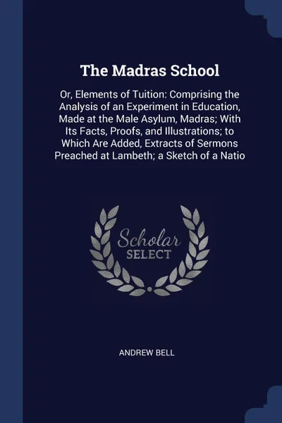 Обложка книги The Madras School. Or, Elements of Tuition: Comprising the Analysis of an Experiment in Education, Made at the Male Asylum, Madras; With Its Facts, Proofs, and Illustrations; to Which Are Added, Extracts of Sermons Preached at Lambeth; a Sketch of..., Andrew Bell