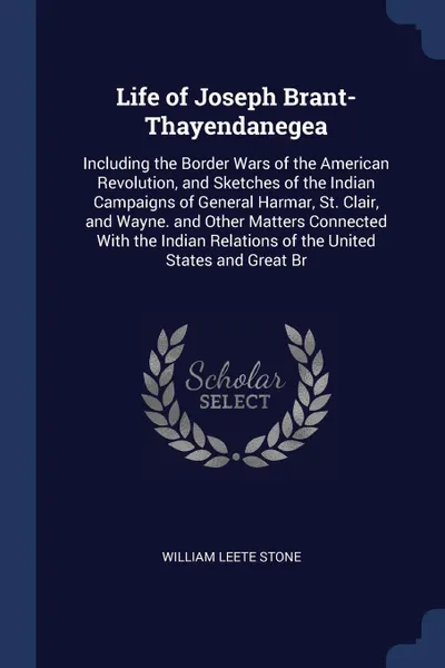 Обложка книги Life of Joseph Brant-Thayendanegea. Including the Border Wars of the American Revolution, and Sketches of the Indian Campaigns of General Harmar, St. Clair, and Wayne. and Other Matters Connected With the Indian Relations of the United States and ..., William Leete Stone