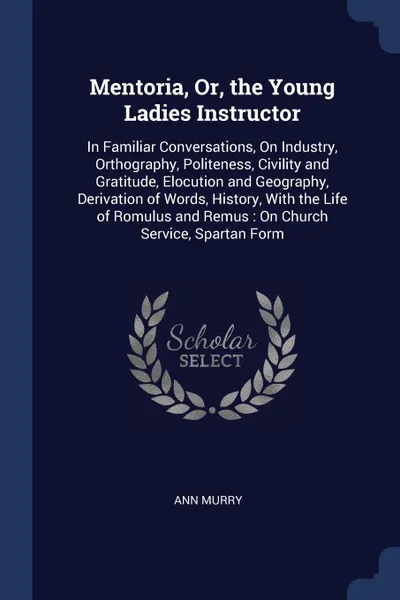 Обложка книги Mentoria, Or, the Young Ladies Instructor. In Familiar Conversations, On Industry, Orthography, Politeness, Civility and Gratitude, Elocution and Geography, Derivation of Words, History, With the Life of Romulus and Remus : On Church Service, Spar..., Ann Murry