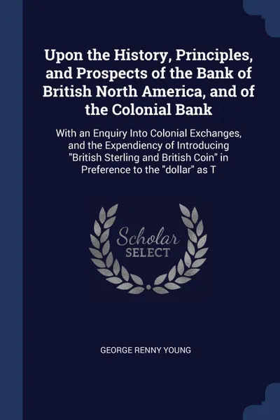 Обложка книги Upon the History, Principles, and Prospects of the Bank of British North America, and of the Colonial Bank. With an Enquiry Into Colonial Exchanges, and the Expendiency of Introducing 