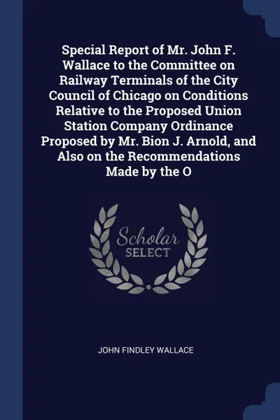 Обложка книги Special Report of Mr. John F. Wallace to the Committee on Railway Terminals of the City Council of Chicago on Conditions Relative to the Proposed Union Station Company Ordinance Proposed by Mr. Bion J. Arnold, and Also on the Recommendations Made ..., John Findley Wallace