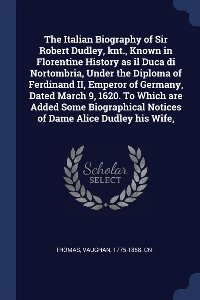 Обложка книги The Italian Biography of Sir Robert Dudley, knt., Known in Florentine History as il Duca di Nortombria, Under the Diploma of Ferdinand II, Emperor of Germany, Dated March 9, 1620. To Which are Added Some Biographical Notices of Dame Alice Dudley h..., Vaughan Thomas