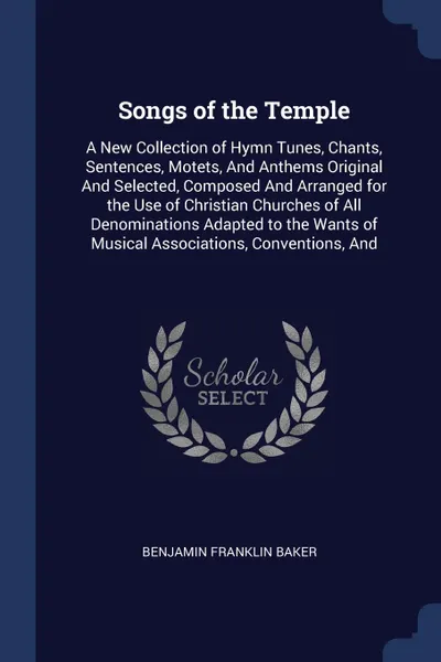 Обложка книги Songs of the Temple. A New Collection of Hymn Tunes, Chants, Sentences, Motets, And Anthems Original And Selected, Composed And Arranged for the Use of Christian Churches of All Denominations Adapted to the Wants of Musical Associations, Conventio..., Benjamin Franklin Baker