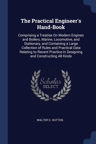 Обложка книги The Practical Engineer's Hand-Book. Comprising a Treatise On Modern Engines and Boilers, Marine, Locomotive, and Stationary, and Containing a Large Collection of Rules and Practical Data Relating to Recent Practice in Designing and Constructing Al..., Walter S. Hutton