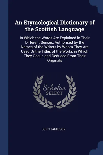 Обложка книги An Etymological Dictionary of the Scottish Language. In Which the Words Are Explained in Their Different Senses, Authorised by the Names of the Writers by Whom They Are Used Or the Titles of the Works in Which They Occur, and Deduced From Their Or..., John Jamieson