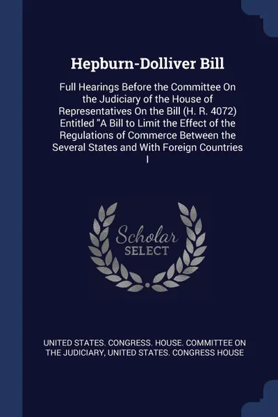 Обложка книги Hepburn-Dolliver Bill. Full Hearings Before the Committee On the Judiciary of the House of Representatives On the Bill (H. R. 4072) Entitled 