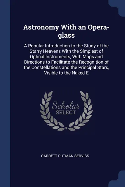Обложка книги Astronomy With an Opera-glass. A Popular Introduction to the Study of the Starry Heavens With the Simplest of Optical Instruments, With Maps and Directions to Facilitate the Recognition of the Constellations and the Principal Stars, Visible to the..., Garrett Putman Serviss