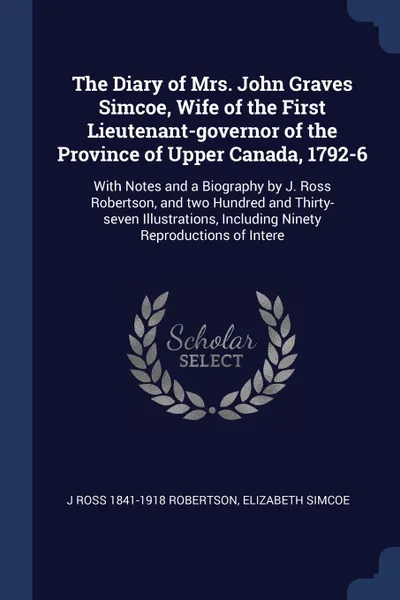 Обложка книги The Diary of Mrs. John Graves Simcoe, Wife of the First Lieutenant-governor of the Province of Upper Canada, 1792-6. With Notes and a Biography by J. Ross Robertson, and two Hundred and Thirty-seven Illustrations, Including Ninety Reproductions of..., J Ross 1841-1918 Robertson, Elizabeth Simcoe