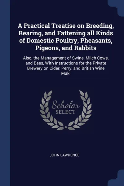 Обложка книги A Practical Treatise on Breeding, Rearing, and Fattening all Kinds of Domestic Poultry, Pheasants, Pigeons, and Rabbits. Also, the Management of Swine, Milch Cows, and Bees, With Instructions for the Private Brewery on Cider, Perry, and British Wi..., John Lawrence