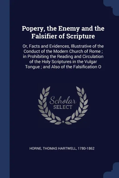 Обложка книги Popery, the Enemy and the Falsifier of Scripture. Or, Facts and Evidences, Illustrative of the Conduct of the Modern Church of Rome ; in Prohibiting the Reading and Circulation of the Holy Scriptures in the Vulgar Tongue ; and Also of the Falsific..., Thomas Hartwell Horne