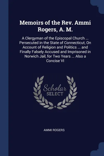 Обложка книги Memoirs of the Rev. Ammi Rogers, A. M. A Clergyman of the Episcopal Church ... Persecuted in the State of Connecticut, On Account of Religion and Politics ... and Finally Falsely Accused and Imprisoned in Norwich Jail, for Two Years ... Also a Con..., Ammi Rogers