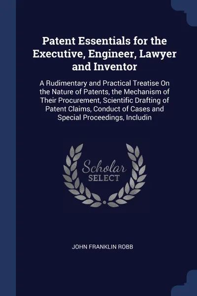 Обложка книги Patent Essentials for the Executive, Engineer, Lawyer and Inventor. A Rudimentary and Practical Treatise On the Nature of Patents, the Mechanism of Their Procurement, Scientific Drafting of Patent Claims, Conduct of Cases and Special Proceedings, ..., John Franklin Robb