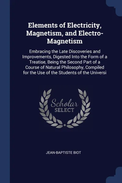 Обложка книги Elements of Electricity, Magnetism, and Electro-Magnetism. Embracing the Late Discoveries and Improvements, Digested Into the Form of a Treatise, Being the Second Part of a Course of Natural Philosophy, Compiled for the Use of the Students of the ..., Jean-Baptiste Biot