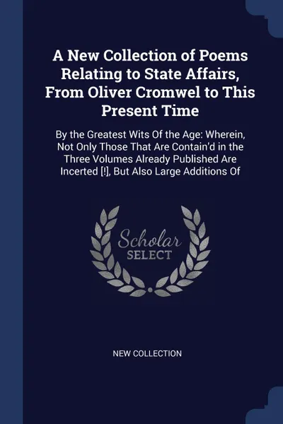 Обложка книги A New Collection of Poems Relating to State Affairs, From Oliver Cromwel to This Present Time. By the Greatest Wits Of the Age: Wherein, Not Only Those That Are Contain'd in the Three Volumes Already Published Are Incerted .!., But Also Large Addi..., New Collection