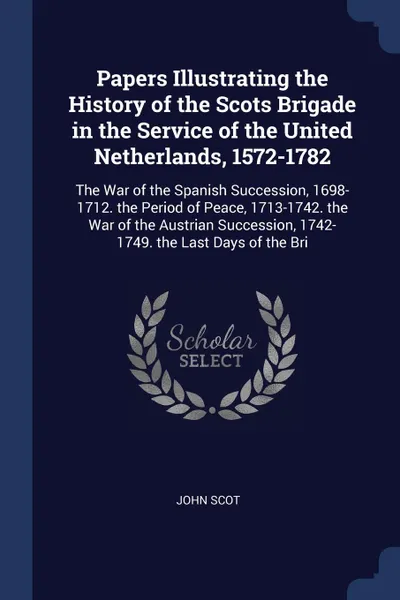 Обложка книги Papers Illustrating the History of the Scots Brigade in the Service of the United Netherlands, 1572-1782. The War of the Spanish Succession, 1698-1712. the Period of Peace, 1713-1742. the War of the Austrian Succession, 1742-1749. the Last Days of..., John Scot