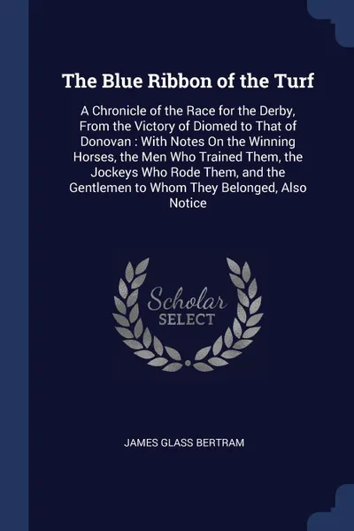 Обложка книги The Blue Ribbon of the Turf. A Chronicle of the Race for the Derby, From the Victory of Diomed to That of Donovan : With Notes On the Winning Horses, the Men Who Trained Them, the Jockeys Who Rode Them, and the Gentlemen to Whom They Belonged, Als..., James Glass Bertram