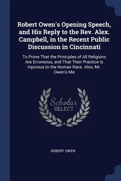 Обложка книги Robert Owen's Opening Speech, and His Reply to the Rev. Alex. Campbell, in the Recent Public Discussion in Cincinnati. To Prove That the Principles of All Religions Are Erroneous, and That Their Practice Is Injurious to the Human Race. Also, Mr. O..., Robert Owen