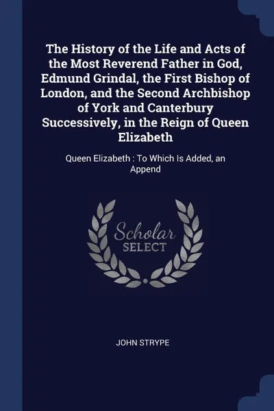 Обложка книги The History of the Life and Acts of the Most Reverend Father in God, Edmund Grindal, the First Bishop of London, and the Second Archbishop of York and Canterbury Successively, in the Reign of Queen Elizabeth. Queen Elizabeth : To Which Is Added, a..., John Strype