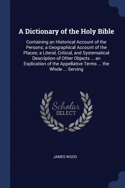 Обложка книги A Dictionary of the Holy Bible. Containing an Historical Account of the Persons; a Geographical Account of the Places; a Literal, Critical, and Systematical Description of Other Objects ... an Explication of the Appellative Terms ... the Whole ......, James Wood