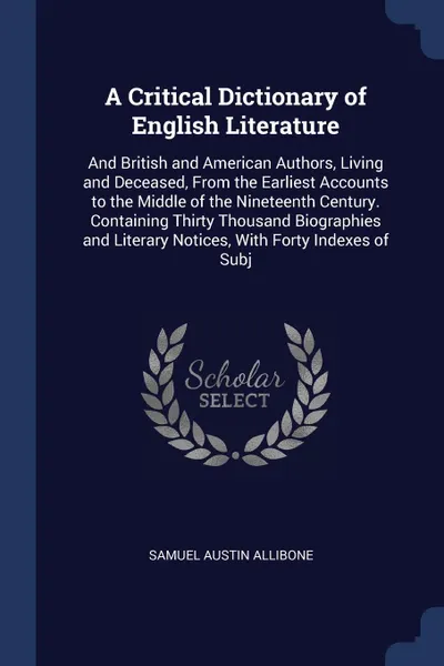 Обложка книги A Critical Dictionary of English Literature. And British and American Authors, Living and Deceased, From the Earliest Accounts to the Middle of the Nineteenth Century. Containing Thirty Thousand Biographies and Literary Notices, With Forty Indexes..., Samuel Austin Allibone