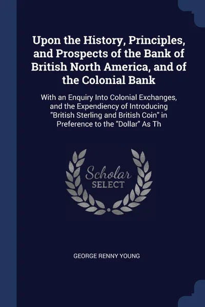 Обложка книги Upon the History, Principles, and Prospects of the Bank of British North America, and of the Colonial Bank. With an Enquiry Into Colonial Exchanges, and the Expendiency of Introducing 