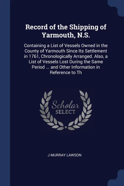 Обложка книги Record of the Shipping of Yarmouth, N.S. Containing a List of Vessels Owned in the County of Yarmouth Since Its Settlement in 1761, Chronologically Arranged. Also, a List of Vessels Lost During the Same Period ... and Other Information in Referenc..., J Murray Lawson