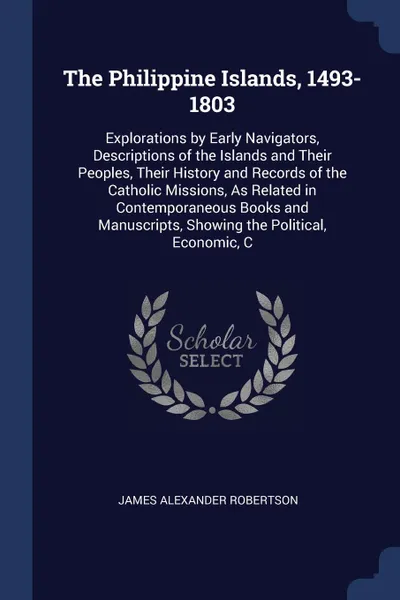 Обложка книги The Philippine Islands, 1493-1803. Explorations by Early Navigators, Descriptions of the Islands and Their Peoples, Their History and Records of the Catholic Missions, As Related in Contemporaneous Books and Manuscripts, Showing the Political, Eco..., James Alexander Robertson