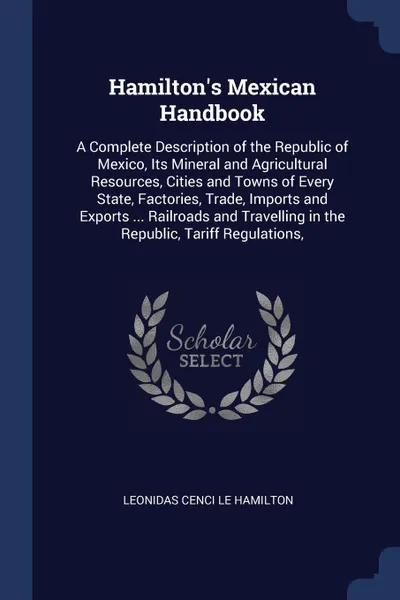 Обложка книги Hamilton's Mexican Handbook. A Complete Description of the Republic of Mexico, Its Mineral and Agricultural Resources, Cities and Towns of Every State, Factories, Trade, Imports and Exports ... Railroads and Travelling in the Republic, Tariff Regu..., Leonidas Cenci Le Hamilton