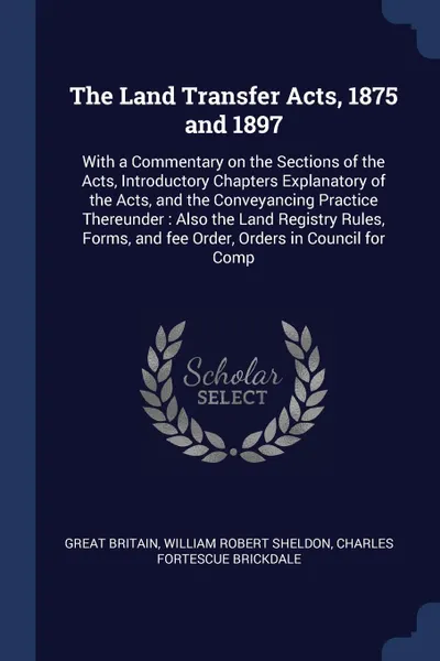 Обложка книги The Land Transfer Acts, 1875 and 1897. With a Commentary on the Sections of the Acts, Introductory Chapters Explanatory of the Acts, and the Conveyancing Practice Thereunder : Also the Land Registry Rules, Forms, and fee Order, Orders in Council f..., Great Britain, William Robert Sheldon, Charles Fortescue Brickdale