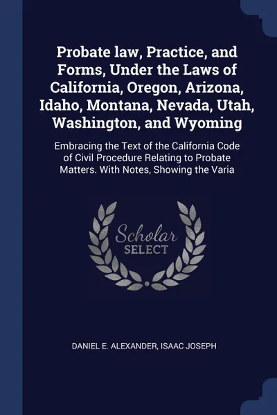 Обложка книги Probate law, Practice, and Forms, Under the Laws of California, Oregon, Arizona, Idaho, Montana, Nevada, Utah, Washington, and Wyoming. Embracing the Text of the California Code of Civil Procedure Relating to Probate Matters. With Notes, Showing t..., Daniel E. Alexander, Isaac Joseph