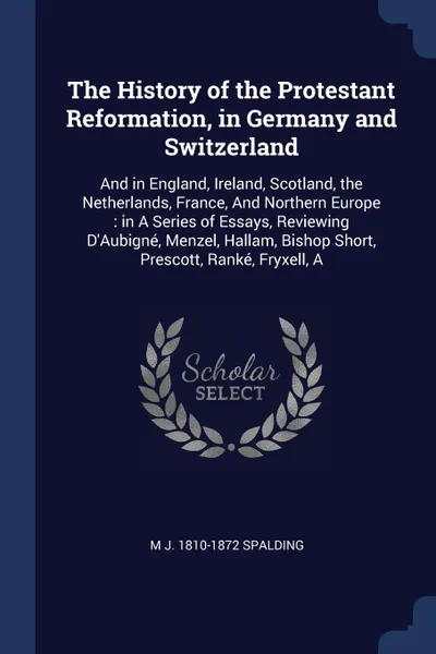 Обложка книги The History of the Protestant Reformation, in Germany and Switzerland. And in England, Ireland, Scotland, the Netherlands, France, And Northern Europe : in A Series of Essays, Reviewing D'Aubigne, Menzel, Hallam, Bishop Short, Prescott, Ranke, Fry..., M J. 1810-1872 Spalding