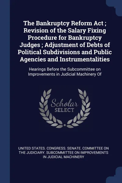 Обложка книги The Bankruptcy Reform Act ; Revision of the Salary Fixing Procedure for Bankruptcy Judges ; Adjustment of Debts of Political Subdivisions and Public Agencies and Instrumentalities. Hearings Before the Subcommittee on Improvements in Judicial Machi..., 