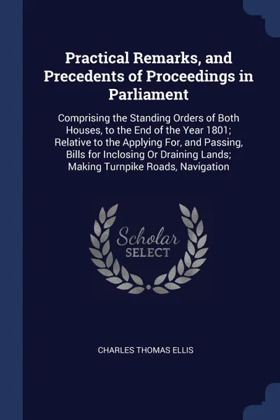 Обложка книги Practical Remarks, and Precedents of Proceedings in Parliament. Comprising the Standing Orders of Both Houses, to the End of the Year 1801; Relative to the Applying For, and Passing, Bills for Inclosing Or Draining Lands; Making Turnpike Roads, Na..., Charles Thomas Ellis