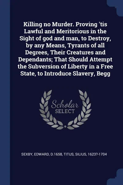 Обложка книги Killing no Murder. Proving 'tis Lawful and Meritorious in the Sight of god and man, to Destroy, by any Means, Tyrants of all Degrees, Their Creatures and Dependants; That Should Attempt the Subversion of Liberty in a Free State, to Introduce Slave..., Edward Sexby, Silius Titus