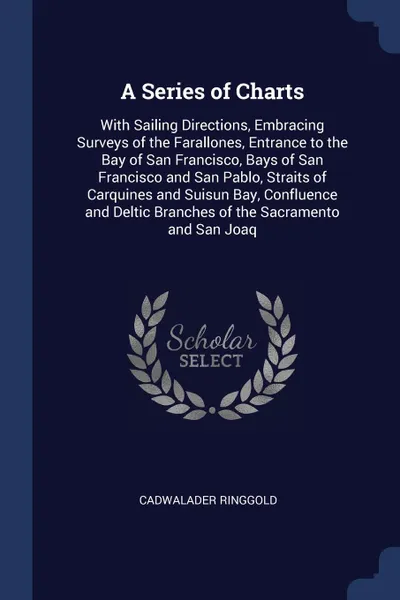 Обложка книги A Series of Charts. With Sailing Directions, Embracing Surveys of the Farallones, Entrance to the Bay of San Francisco, Bays of San Francisco and San Pablo, Straits of Carquines and Suisun Bay, Confluence and Deltic Branches of the Sacramento and ..., Cadwalader Ringgold