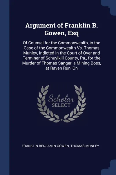 Обложка книги Argument of Franklin B. Gowen, Esq. Of Counsel for the Commonwealth, in the Case of the Commonwealth Vs. Thomas Munley, Indicted in the Court of Oyer and Terminer of Schuylkill County, Pa., for the Murder of Thomas Sanger, a Mining Boss, at Raven ..., Franklin Benjamin Gowen, Thomas Munley