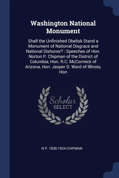 Обложка книги Washington National Monument. Shall the Unfinished Obelisk Stand a Monument of National Disgrace and National Dishonor? : Speeches of Hon. Norton P. Chipman of the District of Columbia, Hon. R.C. McCormick of Arizona, Hon. Jasper D. Ward of Illino..., N P. 1836-1924 Chipman