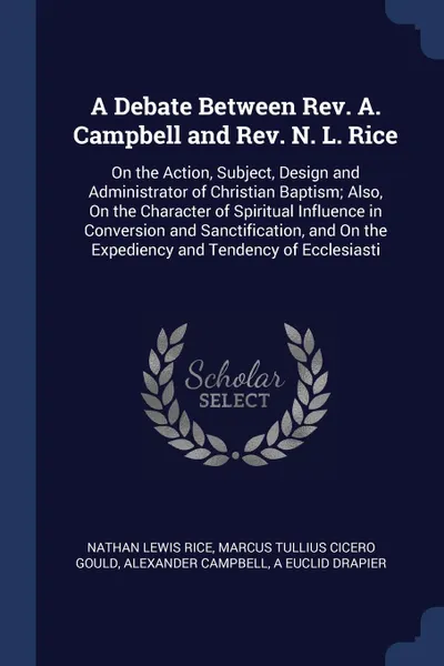 Обложка книги A Debate Between Rev. A. Campbell and Rev. N. L. Rice. On the Action, Subject, Design and Administrator of Christian Baptism; Also, On the Character of Spiritual Influence in Conversion and Sanctification, and On the Expediency and Tendency of Ecc..., Nathan Lewis Rice, Marcus Tullius Cicero Gould, Alexander Campbell