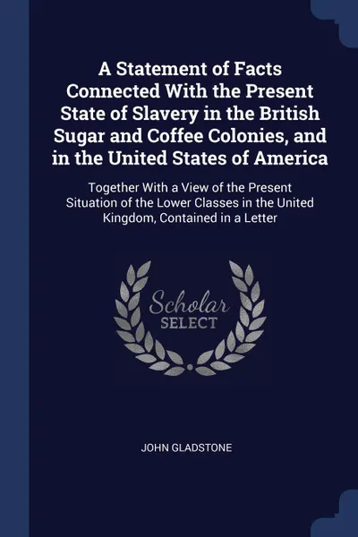 Обложка книги A Statement of Facts Connected With the Present State of Slavery in the British Sugar and Coffee Colonies, and in the United States of America. Together With a View of the Present Situation of the Lower Classes in the United Kingdom, Contained in ..., John Gladstone