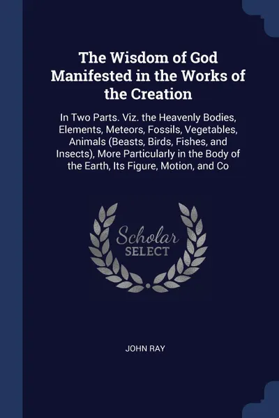 Обложка книги The Wisdom of God Manifested in the Works of the Creation. In Two Parts. Viz. the Heavenly Bodies, Elements, Meteors, Fossils, Vegetables, Animals (Beasts, Birds, Fishes, and Insects), More Particularly in the Body of the Earth, Its Figure, Motion..., John Ray