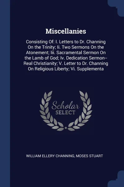 Обложка книги Miscellanies. Consisting Of: I. Letters to Dr. Channing On the Trinity; Ii. Two Sermons On the Atonement; Iii. Sacramental Sermon On the Lamb of God; Iv. Dedication Sermon--Real Christianity; V. Letter to Dr. Channing On Religious Liberty; Vi. Sup..., William Ellery Channing, Moses Stuart