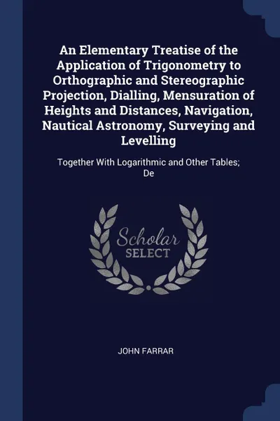 Обложка книги An Elementary Treatise of the Application of Trigonometry to Orthographic and Stereographic Projection, Dialling, Mensuration of Heights and Distances, Navigation, Nautical Astronomy, Surveying and Levelling. Together With Logarithmic and Other Ta..., John Farrar
