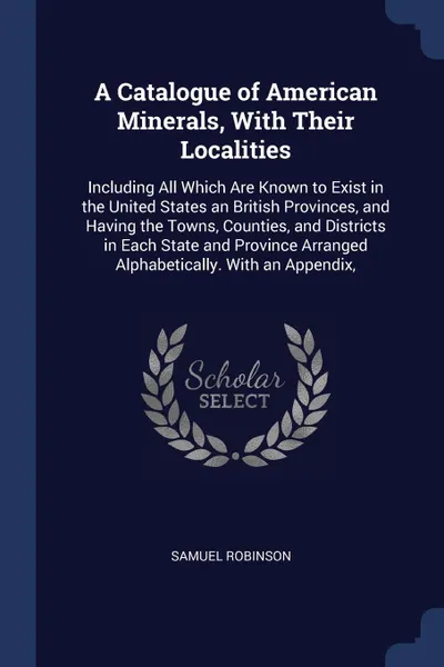 Обложка книги A Catalogue of American Minerals, With Their Localities. Including All Which Are Known to Exist in the United States an British Provinces, and Having the Towns, Counties, and Districts in Each State and Province Arranged Alphabetically. With an Ap..., Samuel Robinson