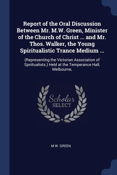 Обложка книги Report of the Oral Discussion Between Mr. M.W. Green, Minister of the Church of Christ ... and Mr. Thos. Walker, the Young Spiritualistic Trance Medium ... (Representing the Victorian Association of Spriitualists.) Held at the Temperance Hall, Mel..., M W. Green