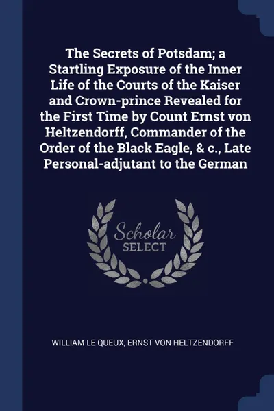 Обложка книги The Secrets of Potsdam; a Startling Exposure of the Inner Life of the Courts of the Kaiser and Crown-prince Revealed for the First Time by Count Ernst von Heltzendorff, Commander of the Order of the Black Eagle, & c., Late Personal-adjutant to the..., William Le Queux, Ernst von Heltzendorff