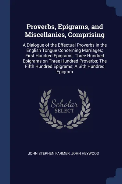 Обложка книги Proverbs, Epigrams, and Miscellanies, Comprising. A Dialogue of the Effectual Proverbs in the English Tongue Concerning Marriages; First Hundred Epigrams; Three Hundred Epigrams on Three Hundred Proverbs; The Fifth Hundred Epigrams; A Sith Hundred..., John Stephen Farmer, John Heywood