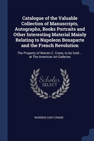 Обложка книги Catalogue of the Valuable Collection of Manuscripts, Autographs, Books Portraits and Other Interesting Material Mainly Relating to Napoleon Bonaparte and the French Revolution. The Property of Warren C. Crane, to be Sold ... at The American Art Ga..., Warren Cady Crane