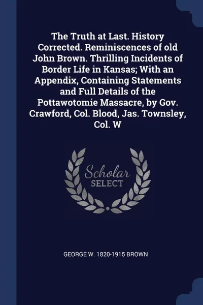 Обложка книги The Truth at Last. History Corrected. Reminiscences of old John Brown. Thrilling Incidents of Border Life in Kansas; With an Appendix, Containing Statements and Full Details of the Pottawotomie Massacre, by Gov. Crawford, Col. Blood, Jas. Townsley..., George W. 1820-1915 Brown
